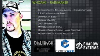 • CUSTOMER SUCCESS TECHNICAL ADVISOR – CYBERARK SOFTWARE
• B.S. MIS – UNIVERSITY OF TEXAS
• COMPTIA A+ & SEC+
• VMWARE VCA-DCV
• (ISC)2 SSCP & CISSP
• MARRIED, FATHER OF 2 GIRLS.
• MEMBER OF SHADOW SYSTEMS HACKER COLLECTIVE
• MEMBER OF DALLAS HACKERS ASSOCIATION
WHOAMI – RAINMAKER
 