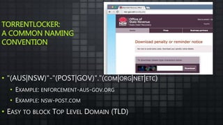 TORRENTLOCKER:
A COMMON NAMING
CONVENTION
• "(AUS|NSW)"-"(POST|GOV)"."(COM|ORG|NET|ETC)
• EXAMPLE: ENFORCEMENT-AUS-GOV.ORG
• EXAMPLE: NSW-POST.COM
• EASY TO BLOCK TOP LEVEL DOMAIN (TLD)
 