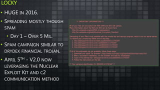 LOCKY
• HUGE IN 2016.
• SPREADING MOSTLY THOUGH
SPAM
• DAY 1 – OVER 5 MIL.
• SPAM CAMPAIGN SIMILAR TO
DRYDEX FINANCIAL TROJAN.
• APRIL 5TH - V2.0 NOW
LEVERAGING THE NUCLEAR
EXPLOIT KIT AND C2
COMMUNICATION METHOD
 