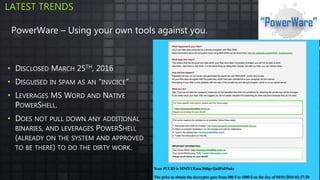 • DISCLOSED MARCH 25TH, 2016
• DISGUISED IN SPAM AS AN “INVOICE”
• LEVERAGES MS WORD AND NATIVE
POWERSHELL.
• DOES NOT PULL DOWN ANY ADDITIONAL
BINARIES, AND LEVERAGES POWERSHELL
(ALREADY ON THE SYSTEM AND APPROVED
TO BE THERE) TO DO THE DIRTY WORK.
LATEST TRENDS
PowerWare – Using your own tools against you.
 