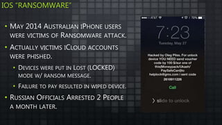 IOS “RANSOMWARE”
• MAY 2014 AUSTRALIAN IPHONE USERS
WERE VICTIMS OF RANSOMWARE ATTACK.
• ACTUALLY VICTIMS ICLOUD ACCOUNTS
WERE PHISHED.
• DEVICES WERE PUT IN LOST (LOCKED)
MODE W/ RANSOM MESSAGE.
• FAILURE TO PAY RESULTED IN WIPED DEVICE.
• RUSSIAN OFFICIALS ARRESTED 2 PEOPLE
A MONTH LATER.
 