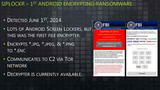 SIPLOCKR – 1ST ANDROID ENCRYPTING RANSOMWARE
• DETECTED JUNE 1ST, 2014
• LOTS OF ANDROID SCREEN LOCKERS, BUT
THIS WAS THE FIRST FILE ENCRYPTER.
• ENCRYPTS *.JPG, *.JPEG, & *.PNG
TO *.ENC
• COMMUNICATES TO C2 VIA TOR
NETWORK
• DECRYPTER IS CURRENTLY AVAILABLE.
 