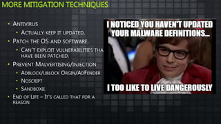 MORE MITIGATION TECHNIQUES
• ANTIVIRUS
• ACTUALLY KEEP IT UPDATED.
• PATCH THE OS AND SOFTWARE.
• CAN’T EXPLOIT VULNERABILITIES THAT
HAVE BEEN PATCHED.
• PREVENT MALVERTISING/INJECTION
• ADBLOCK/UBLOCK ORGIN/ADFENDER
• NOSCRIPT
• SANDBOXIE
• END OF LIFE – IT’S CALLED THAT FOR A
REASON
 