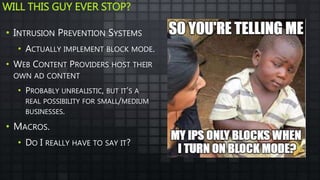WILL THIS GUY EVER STOP?
• INTRUSION PREVENTION SYSTEMS
• ACTUALLY IMPLEMENT BLOCK MODE.
• WEB CONTENT PROVIDERS HOST THEIR
OWN AD CONTENT
• PROBABLY UNREALISTIC, BUT IT’S A
REAL POSSIBILITY FOR SMALL/MEDIUM
BUSINESSES.
• MACROS.
• DO I REALLY HAVE TO SAY IT?
 