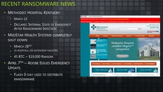 RECENT RANSOMWARE NEWS
• METHODIST HOSPITAL KENTUCKY
• MARCH 22
• DECLARES ‘INTERNAL STATE OF EMERGENCY’
AFTER RANSOMWARE INFECTION
• MEDSTAR HEALTH SYSTEMS COMPLETELY
SHUT DOWN
• MARCH 28TH
• 10 HOSPITALS, 250 OUTPATIENT FACILITIES.
• 45 BTC ~ $19,000 RANSOM.
• APRIL 7TH – ADOBE ISSUES EMERGENCY
UPDATE.
• FLASH 0-DAY USED TO DISTRIBUTE
RANSOMWARE
 