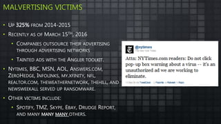MALVERTISING VICTIMS
• UP 325% FROM 2014-2015
• RECENTLY AS OF MARCH 15TH, 2016
• COMPANIES OUTSOURCE THEIR ADVERTISING
THROUGH ADVERTISING NETWORKS
• TAINTED ADS WITH THE ANGLER TOOLKIT.
• NYTIMES, BBC, MSN, AOL, ANSWERS.COM,
ZEROHEDGE, INFOLINKS, MY.XFINITY, NFL,
REALTOR.COM, THEWEATHERNETWORK, THEHILL, AND
NEWSWEEKALL SERVED UP RANSOMWARE.
• OTHER VICTIMS INCLUDE:
• SPOTIFY, TMZ, SKYPE, EBAY, DRUDGE REPORT,
AND MANY MANY MANY OTHERS.
 