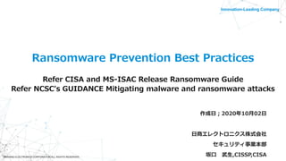 ©NISSHO ELECTRONICS CORPORATION ALL RIGHTS RESERVED.
Innovation-Leading Company
Ransomware Prevention Best Practices
Refer CISA and MS-ISAC Release Ransomware Guide
Refer NCSC's GUIDANCE Mitigating malware and ransomware attacks
作成日；2020年10月02日
日商エレクトロニクス株式会社
セキュリティ事業本部
坂口 武生,CISSP,CISA
 