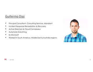 ©2021 Mandiant 3
Guillermo Diaz
• Principal Consultant– Consulting Services, Mandiant
• Incident Response Remediation & Recovery
• Active Directory & Cloud Connoisseur
• Automate Everything
• Ex Microsoft
• Worked in South America, Middle East & Australia regions
 