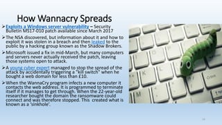 How Wannacry Spreads
➢Exploits a Windows server vulnerability – Security
Bulletin MS17-010 patch available since March 2017
➢The NSA discovered, but information about it and how to
exploit it was stolen in a breach and then leaked to the
public by a hacking group known as the Shadow Brokers.
➢Microsoft issued a fix in mid-March, but many computers
and servers never actually received the patch, leaving
those systems open to attack.
➢A young cyber expert managed to stop the spread of the
attack by accidentally triggering a "kill switch" when he
bought a web domain for less than £10.
➢When the WannaCry program infects a new computer it
contacts the web address. It is programmed to terminate
itself if it manages to get through. When the 22-year-old
researcher bought the domain the ransomware could
connect and was therefore stopped. This created what is
known as a ‘sinkhole’.
14
 