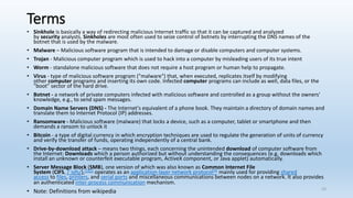 Terms
• Sinkhole is basically a way of redirecting malicious Internet traffic so that it can be captured and analyzed
by security analysts. Sinkholes are most often used to seize control of botnets by interrupting the DNS names of the
botnet that is used by the malware.
• Malware – Malicious software program that is intended to damage or disable computers and computer systems.
• Trojan - Malicious computer program which is used to hack into a computer by misleading users of its true intent
• Worm - standalone malicious software that does not require a host program or human help to propagate.
• Virus - type of malicious software program ("malware") that, when executed, replicates itself by modifying
other computer programs and inserting its own code. Infected computer programs can include as well, data files, or the
"boot" sector of the hard drive.
• Botnet - a network of private computers infected with malicious software and controlled as a group without the owners'
knowledge, e.g., to send spam messages.
• Domain Name Servers (DNS) - The Internet's equivalent of a phone book. They maintain a directory of domain names and
translate them to Internet Protocol (IP) addresses.
• Ransomware - Malicious software (malware) that locks a device, such as a computer, tablet or smartphone and then
demands a ransom to unlock it
• Bitcoin - a type of digital currency in which encryption techniques are used to regulate the generation of units of currency
and verify the transfer of funds, operating independently of a central bank.
• Drive-by-download attack – means two things, each concerning the unintended download of computer software from
the Internet: Downloads which a person authorized but without understanding the consequences (e.g. downloads which
install an unknown or counterfeit executable program, ActiveX component, or Java applet) automatically.
• Server Message Block (SMB), one version of which was also known as Common Internet File
System (CIFS, /ˈsɪfs/),[1][2] operates as an application-layer network protocol[3] mainly used for providing shared
access to files, printers, and serial ports and miscellaneous communications between nodes on a network. It also provides
an authenticated inter-process communication mechanism.
• Note: Definitions from wikipedia 23
 
