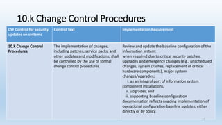 10.k Change Control Procedures
CSF Control for security
updates on systems
Control Text Implementation Requirement
10.k Change Control
Procedures
The implementation of changes,
including patches, service packs, and
other updates and modifications, shall
be controlled by the use of formal
change control procedures.
Review and update the baseline configuration of the
information system:
when required due to critical security patches,
upgrades and emergency changes (e.g., unscheduled
changes, system crashes, replacement of critical
hardware components), major system
changes/upgrades;
i. as an integral part of information system
component installations,
ii. upgrades, and
iii. supporting baseline configuration
documentation reflects ongoing implementation of
operational configuration baseline updates, either
directly or by policy.
27
 