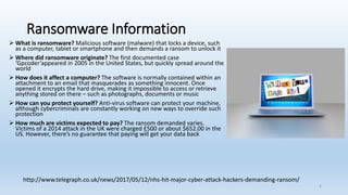 Ransomware Information
➢ What is ransomware? Malicious software (malware) that locks a device, such
as a computer, tablet or smartphone and then demands a ransom to unlock it
➢ Where did ransomware originate? The first documented case
‘Gpcoder’appeared in 2005 in the United States, but quickly spread around the
world
➢ How does it affect a computer? The software is normally contained within an
attachment to an email that masquerades as something innocent. Once
opened it encrypts the hard drive, making it impossible to access or retrieve
anything stored on there – such as photographs, documents or music
➢ How can you protect yourself? Anti-virus software can protect your machine,
although cybercriminals are constantly working on new ways to override such
protection
➢ How much are victims expected to pay? The ransom demanded varies.
Victims of a 2014 attack in the UK were charged £500 or about $652.00 in the
US. However, there’s no guarantee that paying will get your data back
http://www.telegraph.co.uk/news/2017/05/12/nhs-hit-major-cyber-attack-hackers-demanding-ransom/
4
 