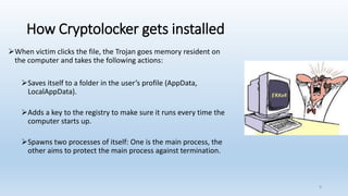 How Cryptolocker gets installed
➢When victim clicks the file, the Trojan goes memory resident on
the computer and takes the following actions:
➢Saves itself to a folder in the user’s profile (AppData,
LocalAppData).
➢Adds a key to the registry to make sure it runs every time the
computer starts up.
➢Spawns two processes of itself: One is the main process, the
other aims to protect the main process against termination.
9
 