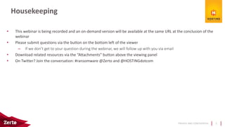 PRIVATE AND CONFIDENTIAL
• This webinar is being recorded and an on-demand version will be available at the same URL at the conclusion of the
webinar
• Please submit questions via the button on the bottom left of the viewer
– If we don’t get to your question during the webinar, we will follow up with you via email
• Download related resources via the “Attachments” button above the viewing panel
• On Twitter? Join the conversation: #ransomware @Zerto and @HOSTINGdotcom
Housekeeping
2
 