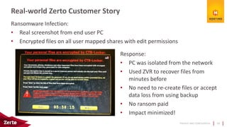 PRIVATE AND CONFIDENTIAL
Ransomware Infection:
• Real screenshot from end user PC
• Encrypted files on all user mapped shares with edit permissions
Real-world Zerto Customer Story
28
Response:
• PC was isolated from the network
• Used ZVR to recover files from
minutes before
• No need to re-create files or accept
data loss from using backup
• No ransom paid
• Impact minimized!
 