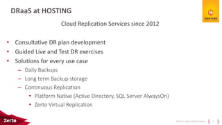 PRIVATE AND CONFIDENTIAL
Cloud Replication Services since 2012
• Consultative DR plan development
• Guided Live and Test DR exercises
• Solutions for every use case
– Daily Backups
– Long term Backup storage
– Continuous Replication
• Platform Native (Active Directory, SQL Server AlwaysOn)
• Zerto Virtual Replication
DRaaS at HOSTING
5
 