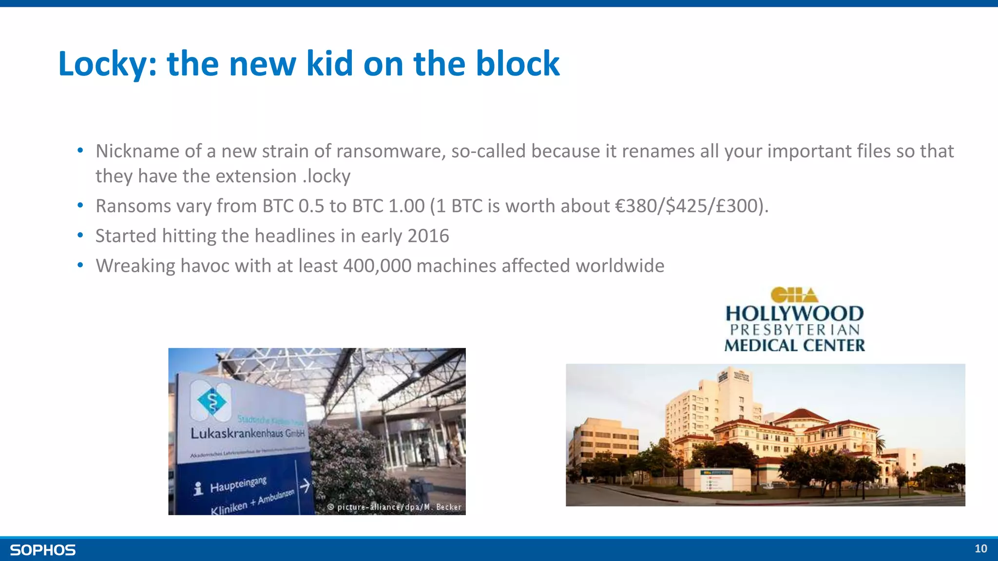 10
Locky: the new kid on the block
• Nickname of a new strain of ransomware, so-called because it renames all your important files so that
they have the extension .locky
• Ransoms vary from BTC 0.5 to BTC 1.00 (1 BTC is worth about €380/$425/£300).
• Started hitting the headlines in early 2016
• Wreaking havoc with at least 400,000 machines affected worldwide
 