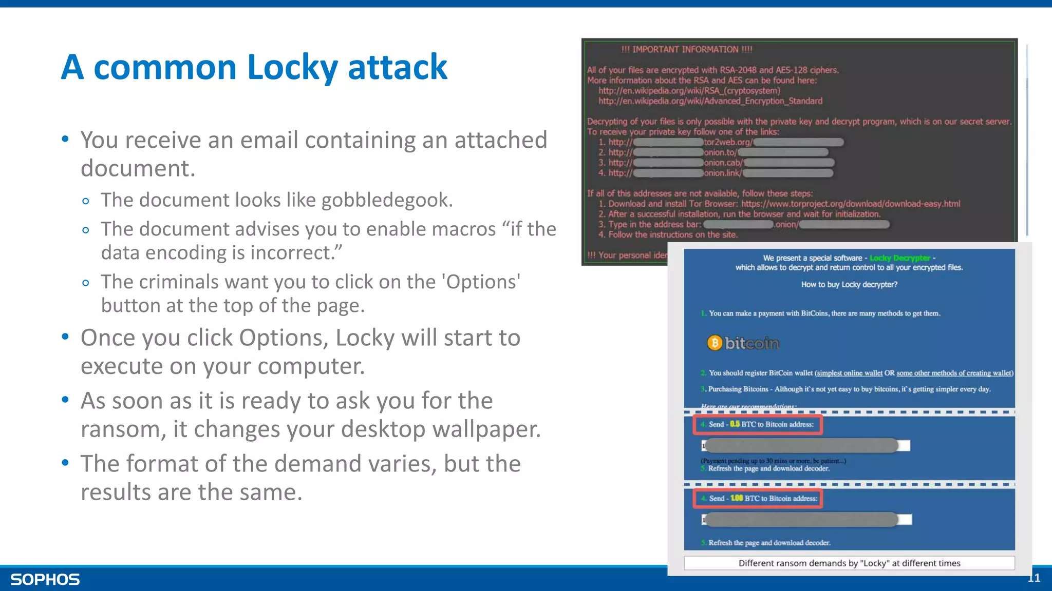 11
A common Locky attack
• You receive an email containing an attached
document.
￮ The document looks like gobbledegook.
￮ The document advises you to enable macros “if the
data encoding is incorrect.”
￮ The criminals want you to click on the 'Options'
button at the top of the page.
• Once you click Options, Locky will start to
execute on your computer.
• As soon as it is ready to ask you for the
ransom, it changes your desktop wallpaper.
• The format of the demand varies, but the
results are the same.
 