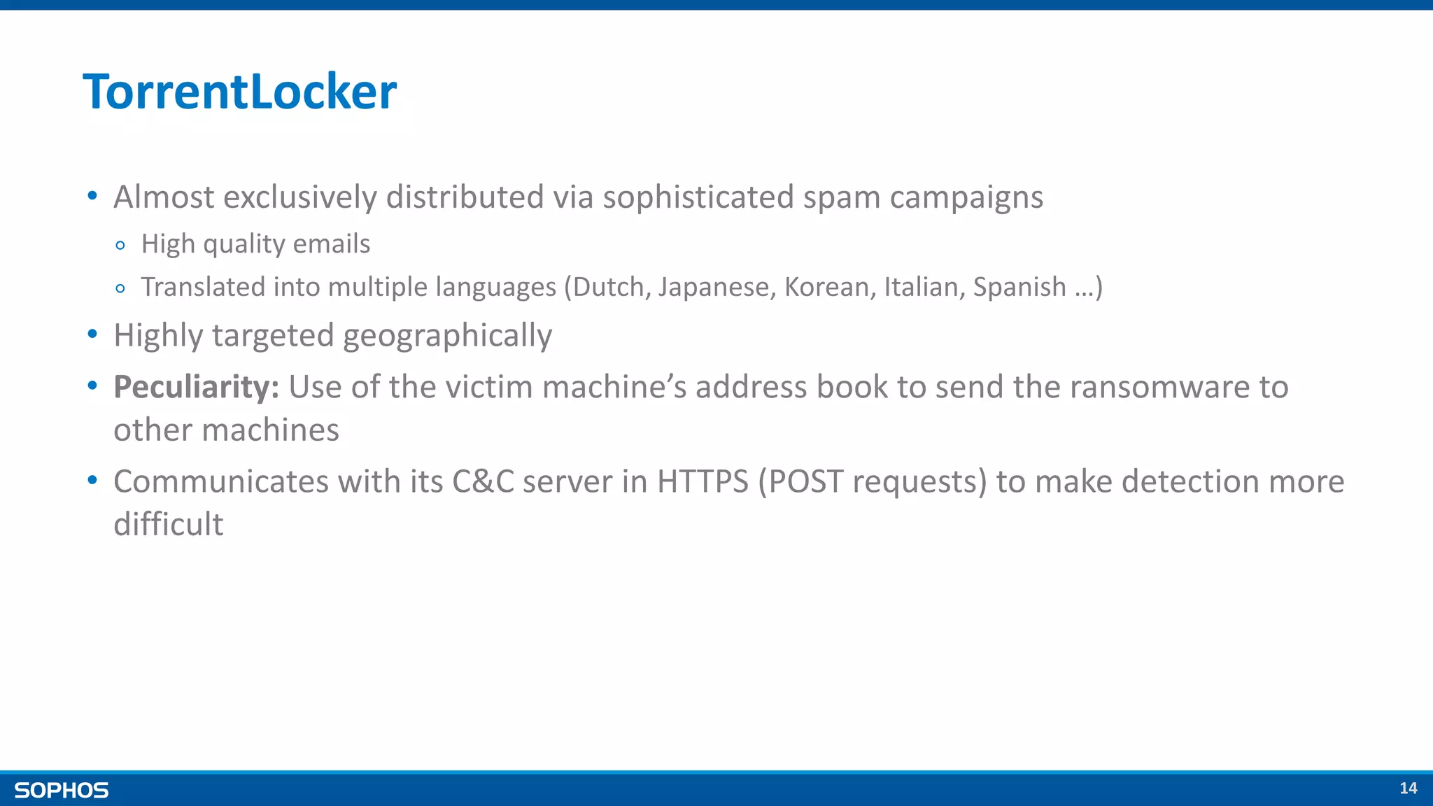 14
TorrentLocker
• Almost exclusively distributed via sophisticated spam campaigns
￮ High quality emails
￮ Translated into multiple languages (Dutch, Japanese, Korean, Italian, Spanish …)
• Highly targeted geographically
• Peculiarity: Use of the victim machine’s address book to send the ransomware to
other machines
• Communicates with its C&C server in HTTPS (POST requests) to make detection more
difficult
 