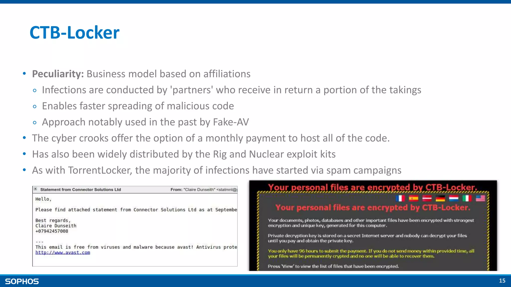15
CTB-Locker
• Peculiarity: Business model based on affiliations
￮ Infections are conducted by 'partners' who receive in return a portion of the takings
￮ Enables faster spreading of malicious code
￮ Approach notably used in the past by Fake-AV
• The cyber crooks offer the option of a monthly payment to host all of the code.
• Has also been widely distributed by the Rig and Nuclear exploit kits
• As with TorrentLocker, the majority of infections have started via spam campaigns
 