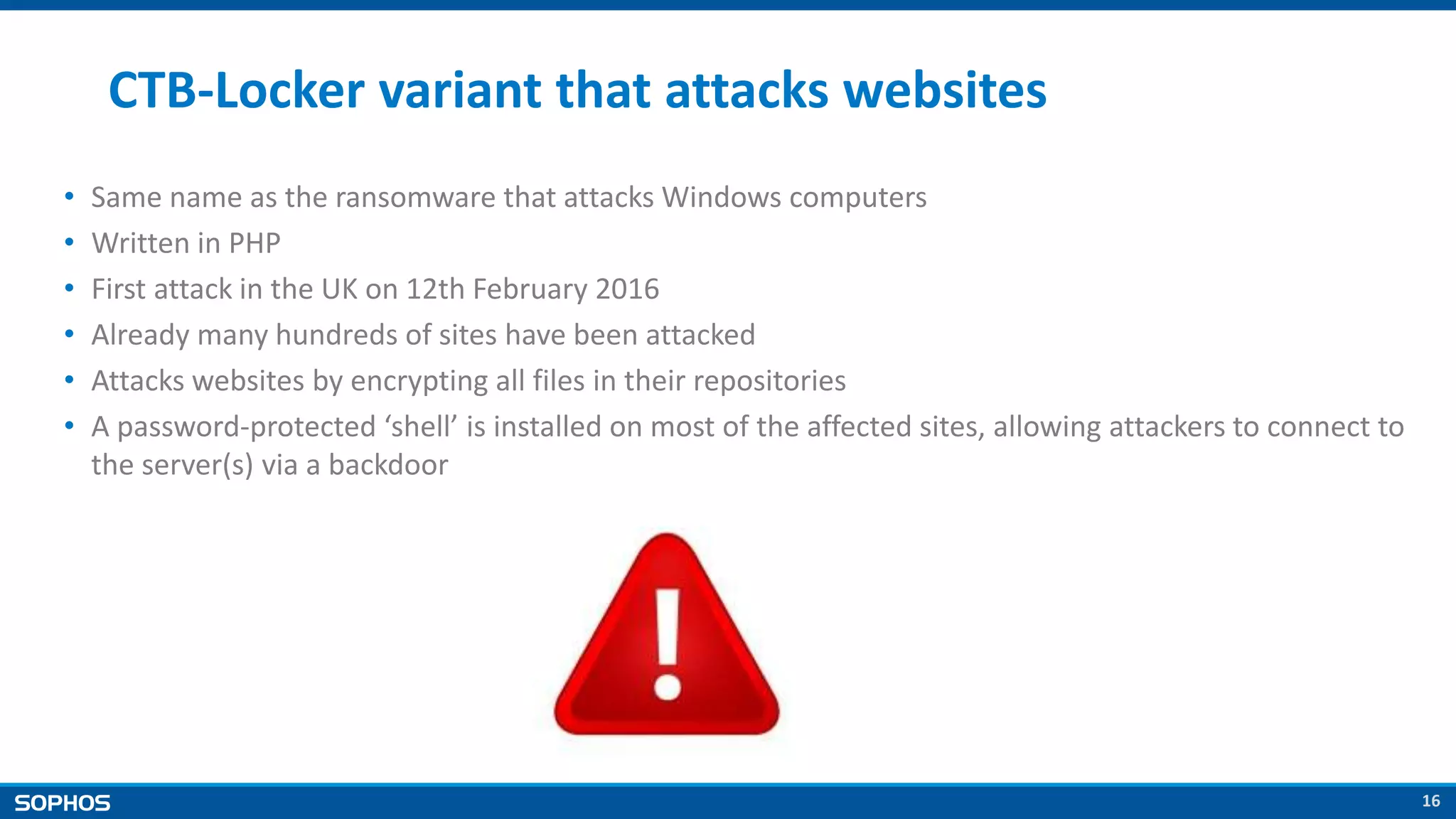 16
CTB-Locker variant that attacks websites
• Same name as the ransomware that attacks Windows computers
• Written in PHP
• First attack in the UK on 12th February 2016
• Already many hundreds of sites have been attacked
• Attacks websites by encrypting all files in their repositories
• A password-protected ‘shell’ is installed on most of the affected sites, allowing attackers to connect to
the server(s) via a backdoor
 