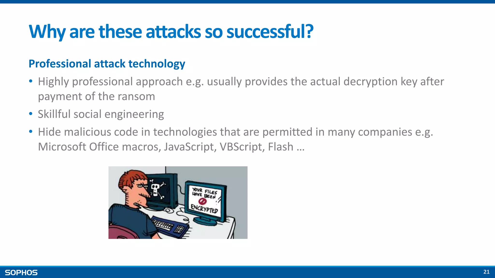 21
Whyare theseattacks sosuccessful?
Professional attack technology
• Highly professional approach e.g. usually provides the actual decryption key after
payment of the ransom
• Skillful social engineering
• Hide malicious code in technologies that are permitted in many companies e.g.
Microsoft Office macros, JavaScript, VBScript, Flash …
 