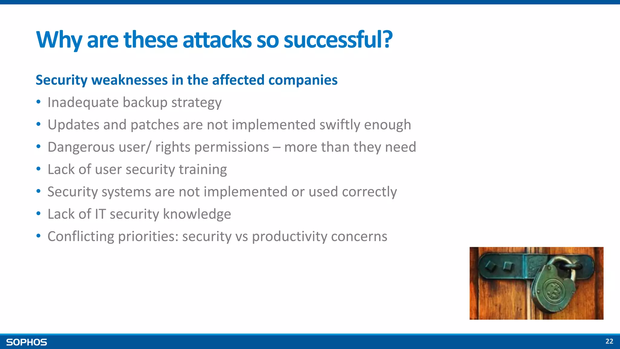 22
Whyare theseattacks sosuccessful?
Security weaknesses in the affected companies
• Inadequate backup strategy
• Updates and patches are not implemented swiftly enough
• Dangerous user/ rights permissions – more than they need
• Lack of user security training
• Security systems are not implemented or used correctly
• Lack of IT security knowledge
• Conflicting priorities: security vs productivity concerns
 