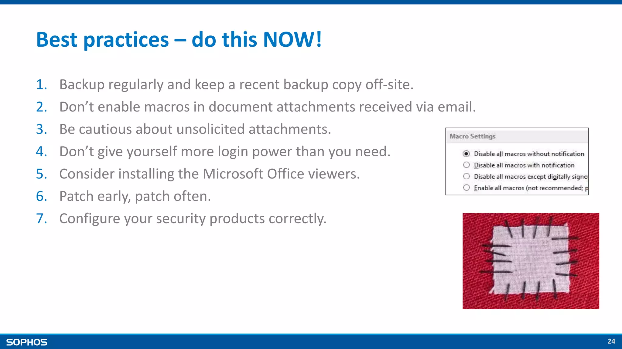 24
Best practices – do this NOW!
1. Backup regularly and keep a recent backup copy off-site.
2. Don’t enable macros in document attachments received via email.
3. Be cautious about unsolicited attachments.
4. Don’t give yourself more login power than you need.
5. Consider installing the Microsoft Office viewers.
6. Patch early, patch often.
7. Configure your security products correctly.
 