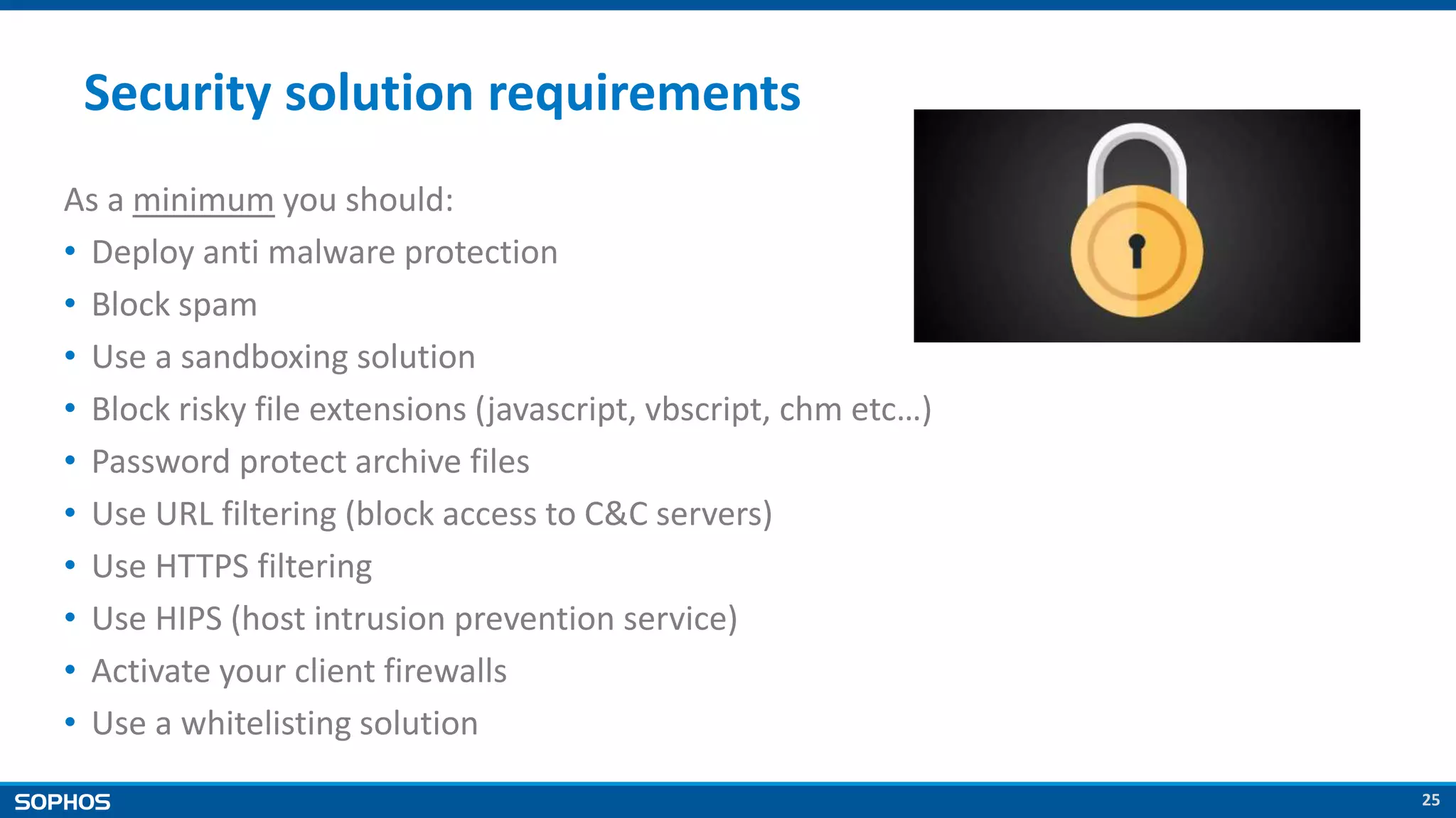 25
Security solution requirements
As a minimum you should:
• Deploy anti malware protection
• Block spam
• Use a sandboxing solution
• Block risky file extensions (javascript, vbscript, chm etc…)
• Password protect archive files
• Use URL filtering (block access to C&C servers)
• Use HTTPS filtering
• Use HIPS (host intrusion prevention service)
• Activate your client firewalls
• Use a whitelisting solution
 