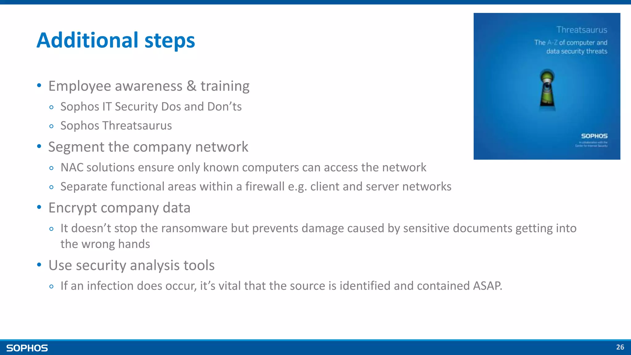 26
Additional steps
• Employee awareness & training
￮ Sophos IT Security Dos and Don’ts
￮ Sophos Threatsaurus
• Segment the company network
￮ NAC solutions ensure only known computers can access the network
￮ Separate functional areas within a firewall e.g. client and server networks
• Encrypt company data
￮ It doesn’t stop the ransomware but prevents damage caused by sensitive documents getting into
the wrong hands
• Use security analysis tools
￮ If an infection does occur, it’s vital that the source is identified and contained ASAP.
 