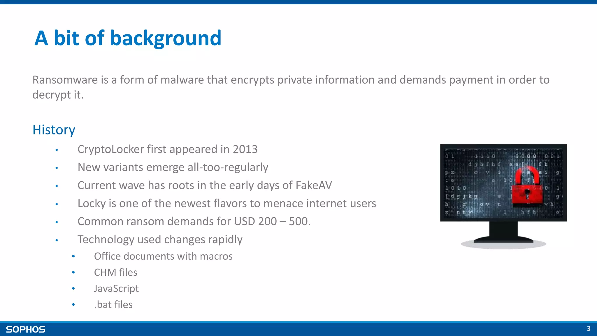 3
A bit of background
Ransomware is a form of malware that encrypts private information and demands payment in order to
decrypt it.
History
• CryptoLocker first appeared in 2013
• New variants emerge all-too-regularly
• Current wave has roots in the early days of FakeAV
• Locky is one of the newest flavors to menace internet users
• Common ransom demands for USD 200 – 500.
• Technology used changes rapidly
• Office documents with macros
• CHM files
• JavaScript
• .bat files
 