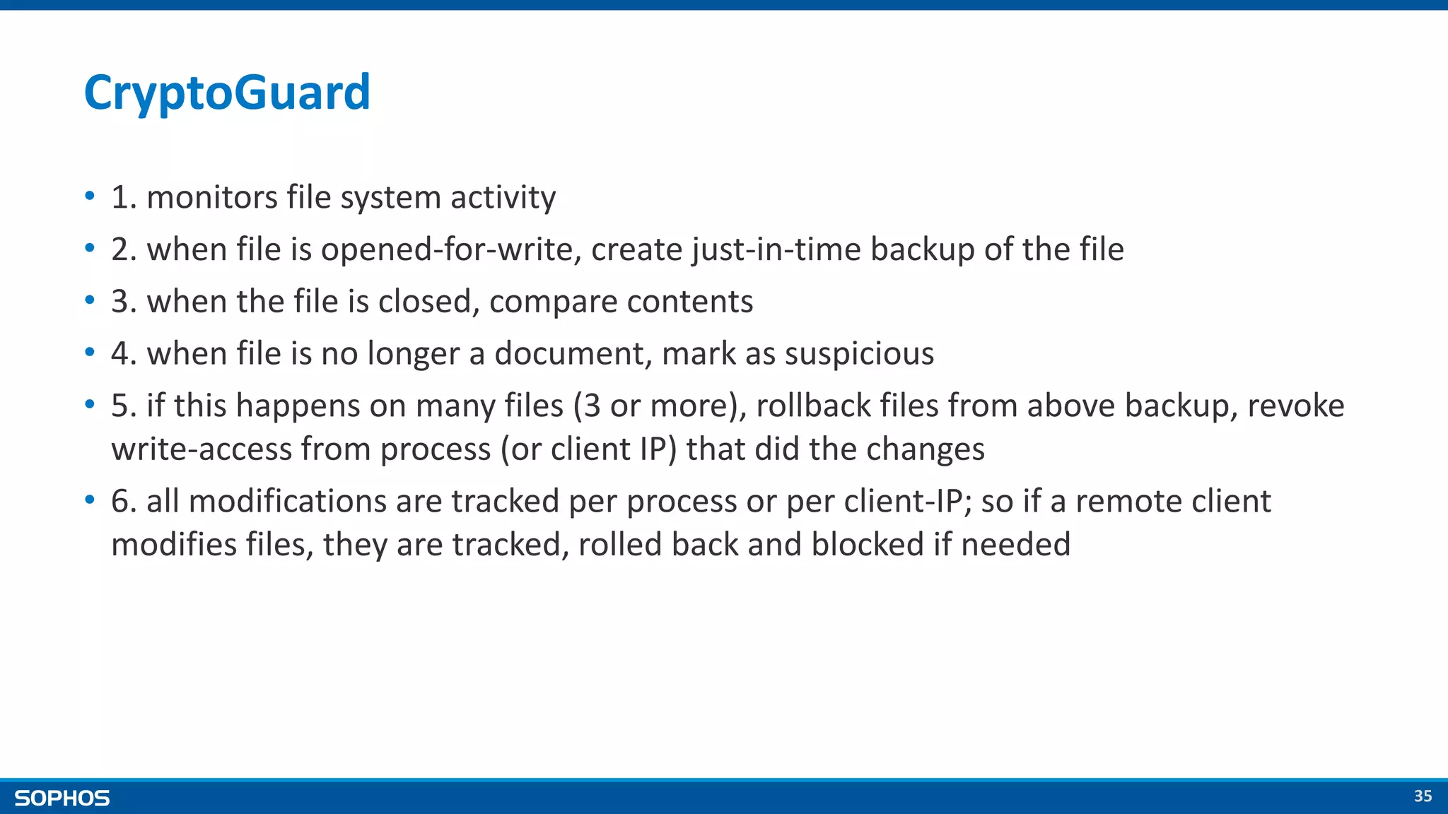 35
CryptoGuard
• 1. monitors file system activity
• 2. when file is opened-for-write, create just-in-time backup of the file
• 3. when the file is closed, compare contents
• 4. when file is no longer a document, mark as suspicious
• 5. if this happens on many files (3 or more), rollback files from above backup, revoke
write-access from process (or client IP) that did the changes
• 6. all modifications are tracked per process or per client-IP; so if a remote client
modifies files, they are tracked, rolled back and blocked if needed
 