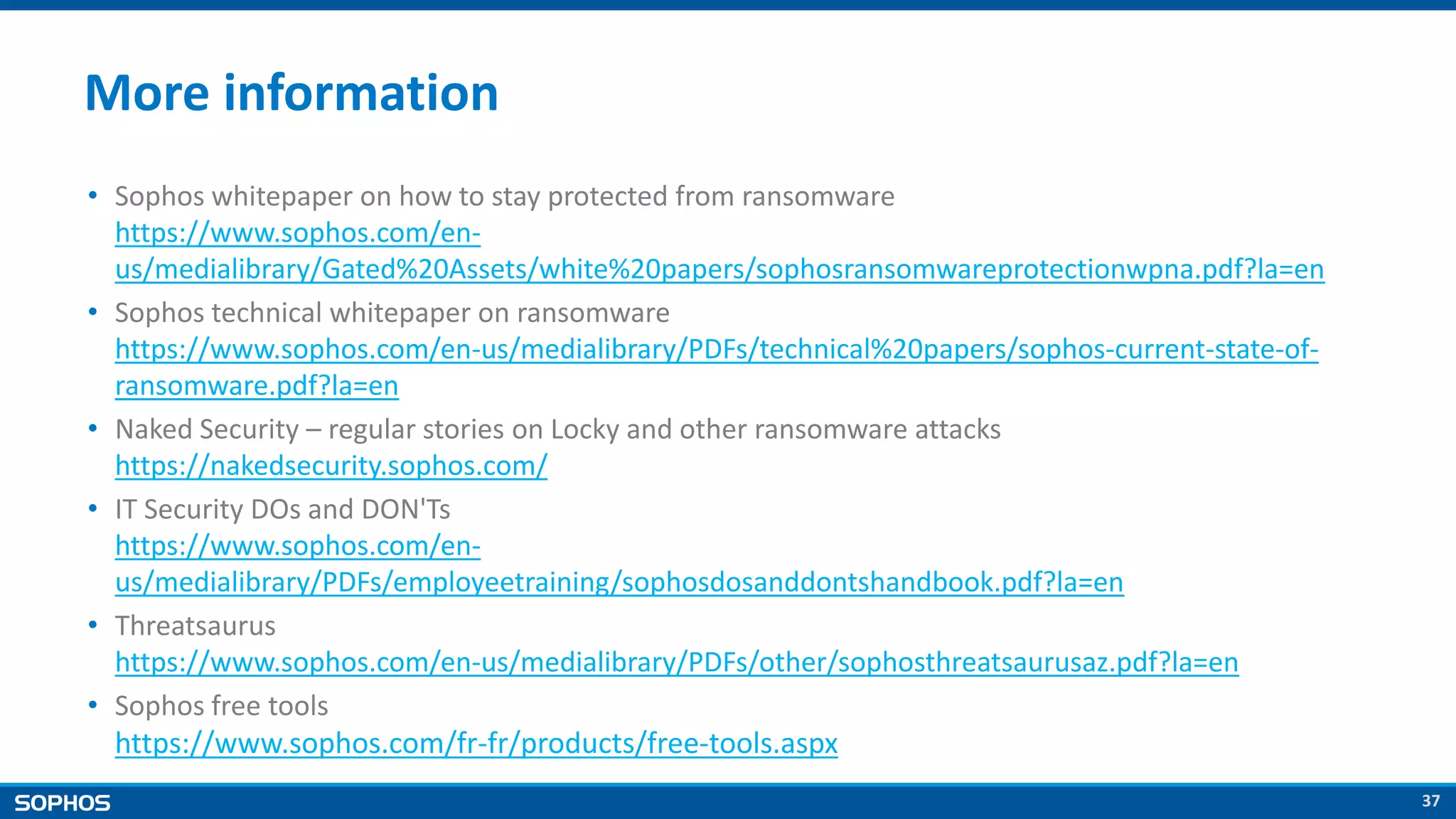 37
More information
• Sophos whitepaper on how to stay protected from ransomware
https://www.sophos.com/en-
us/medialibrary/Gated%20Assets/white%20papers/sophosransomwareprotectionwpna.pdf?la=en
• Sophos technical whitepaper on ransomware
https://www.sophos.com/en-us/medialibrary/PDFs/technical%20papers/sophos-current-state-of-
ransomware.pdf?la=en
• Naked Security – regular stories on Locky and other ransomware attacks
https://nakedsecurity.sophos.com/
• IT Security DOs and DON'Ts
https://www.sophos.com/en-
us/medialibrary/PDFs/employeetraining/sophosdosanddontshandbook.pdf?la=en
• Threatsaurus
https://www.sophos.com/en-us/medialibrary/PDFs/other/sophosthreatsaurusaz.pdf?la=en
• Sophos free tools
https://www.sophos.com/fr-fr/products/free-tools.aspx
 