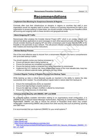Ransomware Prevention Guidelines Version 1.0
Confidential Page 3 of 9 BH Consulting
Recommendations
Implement Geo-Blocking for Suspicious Domains & Regions
Criminals often host their infrastructure on domains in regions or countries that staff in your
organisation would not regularly need to access. If there is no business requirement for staff in your
organisation to access systems in these areas, you should consider configuring your firewalls to block
all incoming and outgoing traffic to these domains and geographical areas.
Block Outgoing I2P Traffic
Ransomware often employs the Invisible Internet Project (I2P)1 which is an overlay network and
darknet that allows applications to send messages to each other pseudonymously and securely. You
should consider blocking all outgoing I2P and other unnecessary peer-to-peer network traffic at the
firewalls on the perimeter of your network. This will prevent infected computers communicating with
their masters and receiving further instructions.
Review Backup Process
One of the most effective ways to recover from a ransomware infection is to have a comprehensive
and up-to-date backup in place.
You should regularly review your backup processes to:
 Ensure all relevant data is being backed up
 Ensure the backups are completed successfully
 Ensure the backup media is protected from being overwritten by ransomware
 Implement the 3-2-1 backup rule. Have at least three copies of the most valuable data, keep two
of them on different external media, and store one copy offsite.
Conduct Regular Testing of Restore Process from Backup Tapes
While backing up data is critical process, equally as important is the ability to restore the data
successfully when needed. You should conduct regular tests to restore data from backups to:
 Ensure the restore process works as expected
 Ensure that data has been properly backed up
 Ensure the data has not been modified or altered by ransomware
 Ensure the timely recovery of critical data.
Enhance Email Security with DMARC, SPF and DKIM
By analysing publicly available information relating to an organisations email configuration, it is
possible to see if Domain-based Message Authentication, Reporting & Conformance (DMARC2) is
implemented. DMARC can help to reduce the amount of fraudulent email which may contain
ransomware. Implementing DMARC also protects from other security risks such as phishing, spoofing
and CEO fraud.
It is recommended that you implement DMARC for your email systems.34
1 https://geti2p.net/
2 https://dmarc.org/
3 https://dmarc.globalcyberalliance.org/index.html
4 http://cert.europa.eu/static/WhitePapers/Updated-CERT-EU_Security_Whitepaper_DMARC_17-
001_v1_2.pdf
 