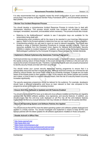 Ransomware Prevention Guidelines Version 1.0
Confidential Page 4 of 9 BH Consulting
It is also recommended that you regularly review the email configuration of your email servers to
ensure that it has properly configured Sender Policy Framework (SPF5), and DomainKeys Identified
Mail (DKIM6)
Review Your Incident Response Process
You should develop a comprehensive Incident Response Process to include how to deal with
ransomware infections. This process should include how incidents are prioritised, recorded,
managed, remediated, recovered, and escalated where necessary. This process should also include:
 Referring to the NoMoreRansom7 website to see if decryption keys are available for the
ransomware being dealt with.
 Understanding what conditions call for the issue to be reported to your local law enforcement
agency. Refer to the Europol website to determine how you can report issues in your jurisdiction.
 Understanding whether you will need to report an issue to relevant regulators. You should also
develop a range of Standard Operating Procedures to manage security incidents. There are
resources available from the European Union Agency for Network and Information Security
(ENISA) in relation to incident response8. In addition, you should review the Incident Response
Methodologies9 published by the Computer Emergency Response team for Société Générale.
Implement a Robust Cybersecurity Awareness Training Programme
Technical controls may not detect and contain all ransomware, or indeed all malware, especially given
the rapidly evolving nature of these threats. In this event, the last line of defence is the end user who
receives the email or browses the web. Therefore, it is essential that all users are properly empowered
to identify security threats and deal with them accordingly.
You should review your current security awareness training programme to ensure that it is
appropriately resourced and that it targets all users. Although technical controls can minimise the risk
posed by various threats, the human factor needs to be constantly managed. If people are not made
aware of the threats posed to their systems or data, of the reasons why certain policies and controls
are in place, or how to react to a suspect security breach, then the risk of a security breach occurring
increases significantly.
The security awareness programme should be tailored for the audience. For example, developers
should have a different programme and focus on topic relevant to their role compared to the
programme aimed at the sales and marketing function.
Ensure Anti-Virus Software is Updated and All Features Enabled
You should ensure that all PCs have up to date anti-virus software installed and that they are regularly
updated with the latest software updates, virus signatures, and security features. In addition, you
should ensure that the anti-virus suite deployed on all PCs has all the anti-malware features
implemented so that any unusual behaviour that may indicate an infection can be quickly identified.
Ensure All Operating System and Software Patches Are Applied
You should ensure that all PCs have the latest operating system and software updates deployed and
applied in a timely manner. You should investigate and implement a means to keep all PCs and
laptops patched with the latest updates for all software applications installed on those computers.
Disable ActiveX in Office Files
5 http://www.openspf.org/
6 http://www.dkim.org/
7 https://www.nomoreransom.org/
8 https://www.enisa.europa.eu/topics/csirt-cert-services
9 https://cert.societegenerale.com/en/publications.html
 