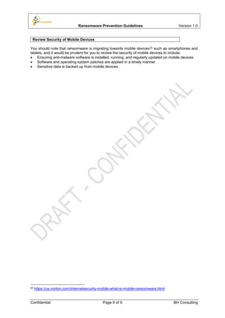 Ransomware Prevention Guidelines Version 1.0
Confidential Page 9 of 9 BH Consulting
Review Security of Mobile Devices
You should note that ransomware is migrating towards mobile devices22 such as smartphones and
tablets, and it would be prudent for you to review the security of mobile devices to include:
 Ensuring anti-malware software is installed, running, and regularly updated on mobile devices
 Software and operating system patches are applied in a timely manner
 Sensitive data is backed up from mobile devices.
22 https://us.norton.com/internetsecurity-mobile-what-is-mobile-ransomware.html
 