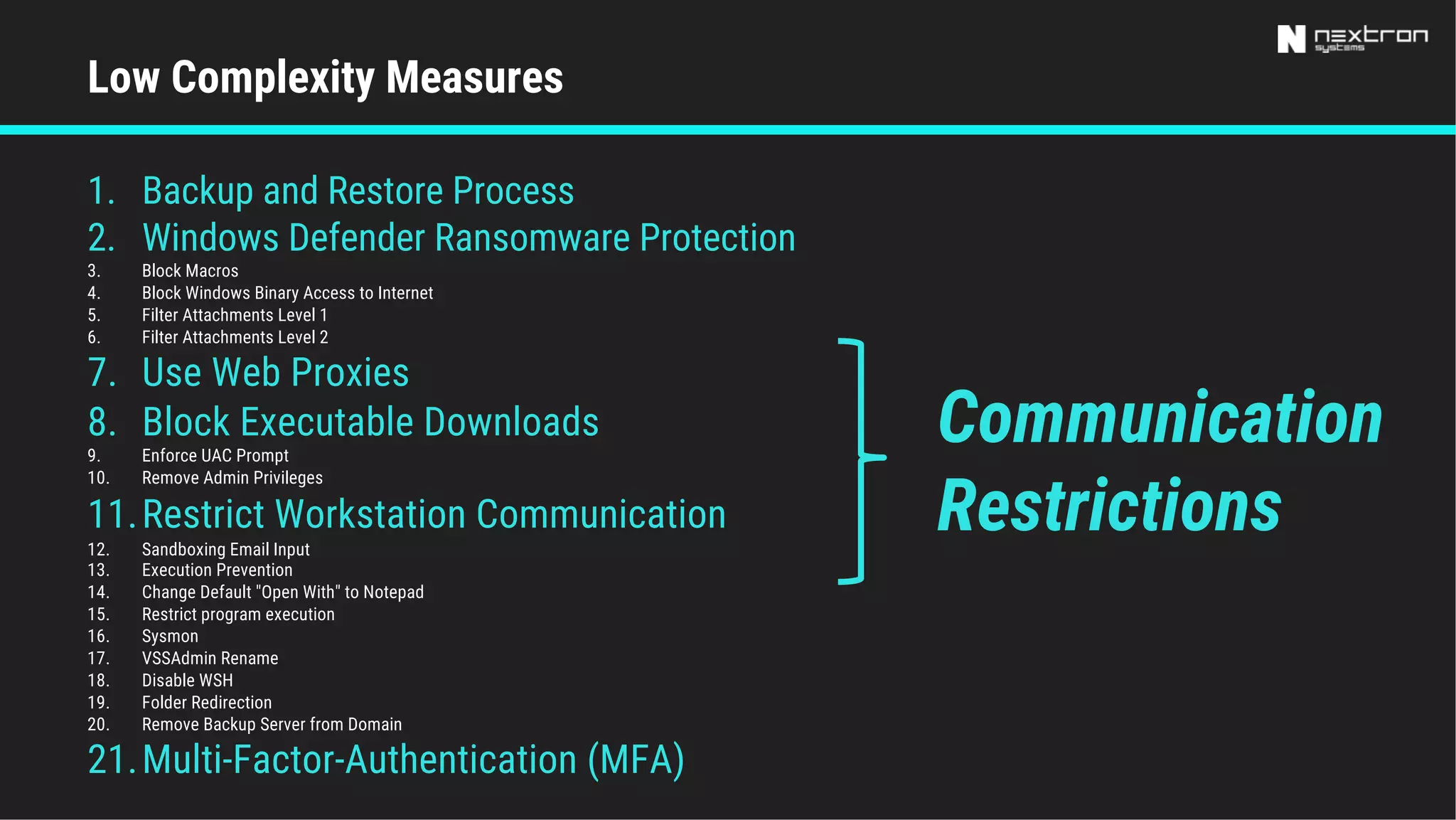 1. Backup and Restore Process
2. Windows Defender Ransomware Protection
3. Block Macros
4. Block Windows Binary Access to Internet
5. Filter Attachments Level 1
6. Filter Attachments Level 2
7. Use Web Proxies
8. Block Executable Downloads
9. Enforce UAC Prompt
10. Remove Admin Privileges
11.Restrict Workstation Communication
12. Sandboxing Email Input
13. Execution Prevention
14. Change Default "Open With" to Notepad
15. Restrict program execution
16. Sysmon
17. VSSAdmin Rename
18. Disable WSH
19. Folder Redirection
20. Remove Backup Server from Domain
21.Multi-Factor-Authentication (MFA)
Low Complexity Measures
Communication
Restrictions
 