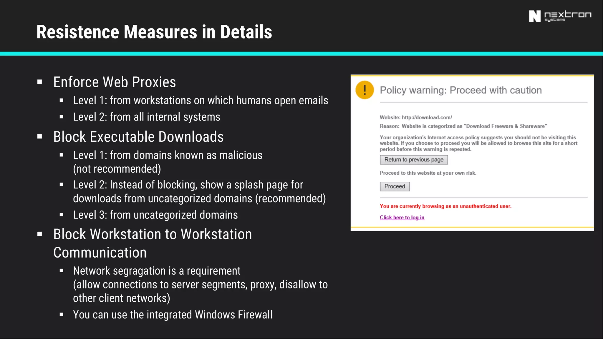 § Enforce Web Proxies
§ Level 1: from workstations on which humans open emails
§ Level 2: from all internal systems
§ Block Executable Downloads
§ Level 1: from domains known as malicious
(not recommended)
§ Level 2: Instead of blocking, show a splash page for
downloads from uncategorized domains (recommended)
§ Level 3: from uncategorized domains
§ Block Workstation to Workstation
Communication
§ Network segragation is a requirement
(allow connections to server segments, proxy, disallow to
other client networks)
§ You can use the integrated Windows Firewall
Resistence Measures in Details
 