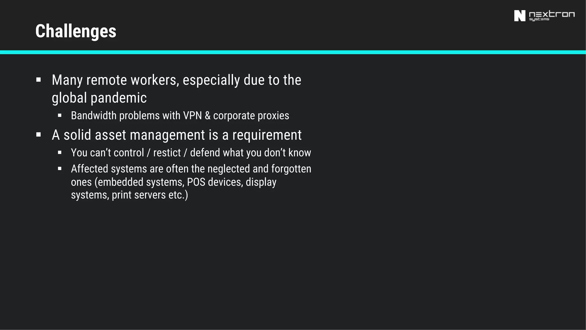 § Many remote workers, especially due to the
global pandemic
§ Bandwidth problems with VPN & corporate proxies
§ A solid asset management is a requirement
§ You can’t control / restict / defend what you don’t know
§ Affected systems are often the neglected and forgotten
ones (embedded systems, POS devices, display
systems, print servers etc.)
Challenges
 