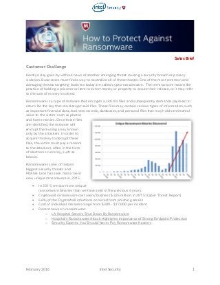 February 2016 Intel Security 1
Sales Brief
Customer Challenge
Hardly a day goes by without news of another emerging threat causing a security breach or privacy
violation. Businesses must find a way to neutralize all of these threats. One of the most common and
damaging threats targeting business today are called cypto-ransomware. The term ransom means the
practice of holding a prisoner or item to extort money or property to secure their release, or it may refer
to the sum of money involved.
Ransomware is a type of malware that encrypts a victim’s files and subsequently demands payment in
return for the key that can decrypt said files. These files may contain various types of information, such
as important financial data, business records, databases, and personal files that may hold sentimental
value to the victim, such as photos
and home movies. Once these files
are identified, the malware will
encrypt them using a key known
only by the attackers. In order to
acquire this key to decrypt these
files, the victim must pay a ransom
to the attackers, often in the form
of electronic currency, such as
bitcoin.
Ransomware is one of today’s
biggest security threats and
McAfee Labs has seen mass rise in
new, unique ransomware in 2015.
 In 2015, we saw more unique
ransomware binaries than we have seen in the previous 4 years.
 Cryptowall ransomware cost users/business $325 million in 2015 (Cyber Threat Report)
 66% of the CryptoWall infections occurred from phishing emails
 Cost of individual ransoms range from $300 - $17,000 per incident
 Recent news on ransomware:
o LA Hospital Servers Shut Down By Ransomware
o Hospital's Ransomware Attack Highlights Importance of Strong Endpoint Protection
o Security Experts: You Should Never Pay Ransomware Hackers
 