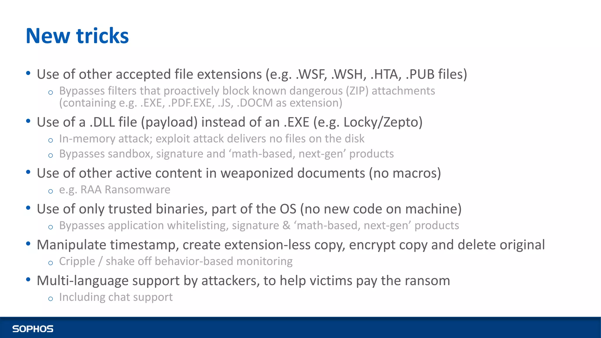 New tricks
• Use of other accepted file extensions (e.g. .WSF, .WSH, .HTA, .PUB files)
o Bypasses filters that proactively block known dangerous (ZIP) attachments
(containing e.g. .EXE, .PDF.EXE, .JS, .DOCM as extension)
• Use of a .DLL file (payload) instead of an .EXE (e.g. Locky/Zepto)
o In-memory attack; exploit attack delivers no files on the disk
o Bypasses sandbox, signature and ‘math-based, next-gen’ products
• Use of other active content in weaponized documents (no macros)
o e.g. RAA Ransomware
• Use of only trusted binaries, part of the OS (no new code on machine)
o Bypasses application whitelisting, signature & ‘math-based, next-gen’ products
• Manipulate timestamp, create extension-less copy, encrypt copy and delete original
o Cripple / shake off behavior-based monitoring
• Multi-language support by attackers, to help victims pay the ransom
o Including chat support
 