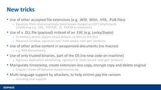 New tricks
• Use of other accepted file extensions (e.g. .WSF, .WSH, .HTA, .PUB files)
o Bypasses filters that proactively block known dangerous (ZIP) attachments
(containing e.g. .EXE, .PDF.EXE, .JS, .DOCM as extension)
• Use of a .DLL file (payload) instead of an .EXE (e.g. Locky/Zepto)
o In-memory attack; exploit attack delivers no files on the disk
o Bypasses sandbox, signature and ‘math-based, next-gen’ products
• Use of other active content in weaponized documents (no macros)
o e.g. RAA Ransomware
• Use of only trusted binaries, part of the OS (no new code on machine)
o Bypasses application whitelisting, signature & ‘math-based, next-gen’ products
• Manipulate timestamp, create extension-less copy, encrypt copy and delete original
o Cripple / shake off behavior-based monitoring
• Multi-language support by attackers, to help victims pay the ransom
o Including chat support
 