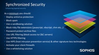 Enhancing layered security
Synchronized Security
As a minimum you should:
• Deploy antivirus protection
• Block spam
• Use a sandboxing solution
• Block risky file extensions (javascript, vbscript, chm etc…)
• Password protect archive files
• Use URL filtering (block access to C&C servers)
• Use HTTPS filtering
• Use HIPS (host intrusion prevention service) & other signature-less technologies
• Activate your client firewalls
• Use a whitelisting solution
 