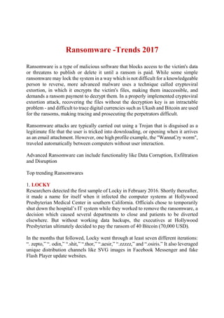 Ransomware -Trends 2017
Ransomware is a type of malicious software that blocks access to the victim's data
or threatens to publish or delete it until a ransom is paid. While some simple
ransomware may lock the system in a way which is not difficult for a knowledgeable
person to reverse, more advanced malware uses a technique called cryptoviral
extortion, in which it encrypts the victim's files, making them inaccessible, and
demands a ransom payment to decrypt them. In a properly implemented cryptoviral
extortion attack, recovering the files without the decryption key is an intractable
problem - and difficult to trace digital currencies such as Ukash and Bitcoin are used
for the ransoms, making tracing and prosecuting the perpetrators difficult.
Ransomware attacks are typically carried out using a Trojan that is disguised as a
legitimate file that the user is tricked into downloading, or opening when it arrives
as an email attachment. However, one high profile example, the "WannaCry worm",
traveled automatically between computers without user interaction.
Advanced Ransomware can include functionality like Data Corruption, Exfiltration
and Disruption
Top trending Ransomwares
1. LOCKY
Researchers detected the first sample of Locky in February 2016. Shortly thereafter,
it made a name for itself when it infected the computer systems at Hollywood
Presbyterian Medical Center in southern California. Officials chose to temporarily
shut down the hospital’s IT system while they worked to remove the ransomware, a
decision which caused several departments to close and patients to be diverted
elsewhere. But without working data backups, the executives at Hollywood
Presbyterian ultimately decided to pay the ransom of 40 Bitcoin (70,000 USD).
In the months that followed, Locky went through at least seven different iterations:
“. zepto,” “. odin,” “.shit,” “.thor,” “.aesir,” “.zzzzz,” and “.osiris.” It also leveraged
unique distribution channels like SVG images in Facebook Messenger and fake
Flash Player update websites.
 