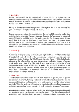 2. EREBUS
Erebus ransomware could be distributed via different tactics. The payload file that
initiates the malicious script for the ransomware that infects your personal computer
thrives in the wild. Moreover, there were malvertising campaigns in the past that had
spread it via the RIG Exploit Kit.
On top of that, the payload file might have a description that is an old, classic RPG
game with the file being less than 1 MB in size.
Erebus ransomware might also be distributing that payload file on social media sites
and file-sharing networks. Freeware programs found on the Web might be promoted
as useful but also could be hiding the malicious script for the cryptovirus. Do not
open files right after you have downloaded them, especially if they come from
dubious sources like links and emails. Instead, you should first scan them. Run a
security tool and scan them, while also do a check of the size and signatures for each
of the files for anything suspicious.
3.WannaCry
WannaCry propagates using EternalBlue, an exploit of Windows' Server Message
Block (SMB) protocol. Much of the attention and comment around the event was
occasioned by the fact that the U.S. National Security Agency (NSA) had already
discovered the vulnerability, but used it to create an exploit for its own offensive
work, rather than report it to Microsoft .It was only when the existence of this
vulnerability was revealed by The Shadow Brokers that Microsoft became aware of
the issue, and issued a "critical" security patch on 14 March 2017 to remove the
underlying vulnerability on supported versions of Windows, though many
organizations had not yet applied it.
4. Zeus/Zbot
Zeus has been created to steal private data from the infected systems, such as system
information, passwords, banking credentials or other financial details and it can be
customized to gather banking details in specific countries and by using various
methods. Using the retrieved information, cybercriminals log into banking accounts
and make unauthorized money transfers through a complex network of computers.
Zbot/Zeus is based on the client-server model and requires a Command and Control
server to send and receive information across the network. The single Command and
Control server is considered to be the weak point in the malware architecture and it
 