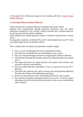 is the target of law enforcement agencies when dealing with Zeus. Types of Zeus
Family malwares.
5. Javascript Malware/Adware Malware
Cyber criminals have injected malicious JavaScript code in the website
attackers have compromised, through malicious JavaScript code, the online
ads/banners displayed on the website. Online criminals have injected malicious
JavaScript code into the website’s database
cyber attackers have loaded malicious content or malicious software from a remote
server.
Consequently, malicious JavaScript files will be downloaded onto your PC when
you unknowingly browse an infected website.
This is called a drive-by attack and it generally includes 9 stages:
 You, as a user, unwittingly browse the compromised website.
 The malicious JavaScript files are downloaded on your system.
 They are executed through your browser, triggering the malware infection.
 The infected JavaScript files silently redirect your Internet traffic to an exploit
server.
 The exploit kit used in the attack (hosted on the exploit server) probes your
system for software vulnerabilities.
 Once the exploit finds the vulnerability, it uses it to gain access to your PC’s
functions.
 This grants the exploit kit the right to execute code and download additional
files from the Internet with administrator privileges.
 In the next step, malware will be downloaded onto the PC and executed.
 The malware can perform damaging functions on the PC. It can also collect
information from the infected system and send it to the servers controlled by
cyber criminals
 