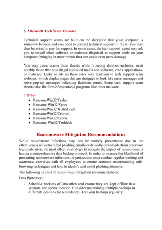 6. Microsoft Tech Scam Malware
Technical support scams are built on the deception that your computer is
somehow broken, and you need to contact technical support to fix it. You may
then be asked to pay for support. In some cases, the tech support agent may ask
you to install other software or malware disguised as support tools on your
computer, bringing in more threats that can cause even more damage.
You may come across these threats while browsing dubious websites, most
notably those that host illegal copies of media and software, crack applications,
or malware. Links or ads on these sites may lead you to tech support scam
websites, which display pages that are designed to look like error messages and
serve pop-up messages indicating fictitious errors. Some tech support scam
threats take the form of executable programs like other malware.
7.Other
 Ransom:Win32/Cerber
 Ransom: Win32/Spora
 Ransom:Win32/HydraCrypt
 Ransom:Win32/Critroni
 Ransom:Win32/Teerac
 Ransom: Win32/Troldesh
Ransomware Mitigation Recommendations
While ransomware infections may not be entirely preventable due to the
effectiveness of well-crafted phishing emails or drive-by downloads from otherwise
legitimate sites, the most effective strategy to mitigate the impact of ransomware is
having a comprehensive data backup protocol. In order to increase the likelihood of
preventing ransomware infections, organizations must conduct regular training and
awareness exercises with all employees to ensure common understanding safe-
browsing techniques and how to identify and avoid phishing attempts.
The following is a list of ransomware mitigation recommendations:
Data Protection:
- Schedule backups of data often and ensure they are kept offline in a
separate and secure location. Consider maintaining multiple backups in
different locations for redundancy. Test your backups regularly.
 
