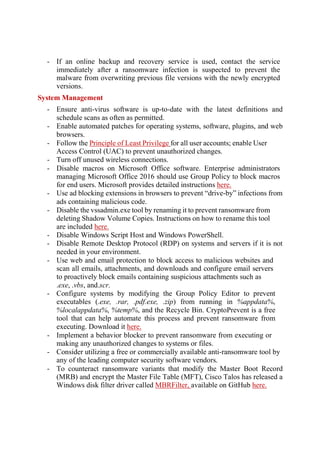 - If an online backup and recovery service is used, contact the service
immediately after a ransomware infection is suspected to prevent the
malware from overwriting previous file versions with the newly encrypted
versions.
System Management
- Ensure anti-virus software is up-to-date with the latest definitions and
schedule scans as often as permitted.
- Enable automated patches for operating systems, software, plugins, and web
browsers.
- Follow the Principle of Least Privilege for all user accounts; enable User
Access Control (UAC) to prevent unauthorized changes.
- Turn off unused wireless connections.
- Disable macros on Microsoft Office software. Enterprise administrators
managing Microsoft Office 2016 should use Group Policy to block macros
for end users. Microsoft provides detailed instructions here.
- Use ad blocking extensions in browsers to prevent “drive-by” infections from
ads containing malicious code.
- Disable the vssadmin.exe tool by renaming it to prevent ransomware from
deleting Shadow Volume Copies. Instructions on how to rename this tool
are included here.
- Disable Windows Script Host and Windows PowerShell.
- Disable Remote Desktop Protocol (RDP) on systems and servers if it is not
needed in your environment.
- Use web and email protection to block access to malicious websites and
scan all emails, attachments, and downloads and configure email servers
to proactively block emails containing suspicious attachments such as
.exe, .vbs, and.scr.
- Configure systems by modifying the Group Policy Editor to prevent
executables (.exe, .rar, .pdf.exe, .zip) from running in %appdata%,
%localappdata%, %temp%, and the Recycle Bin. CryptoPrevent is a free
tool that can help automate this process and prevent ransomware from
executing. Download it here.
- Implement a behavior blocker to prevent ransomware from executing or
making any unauthorized changes to systems or files.
- Consider utilizing a free or commercially available anti-ransomware tool by
any of the leading computer security software vendors.
- To counteract ransomware variants that modify the Master Boot Record
(MRB) and encrypt the Master File Table (MFT), Cisco Talos has released a
Windows disk filter driver called MBRFilter, available on GitHub here.
 