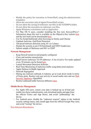 - Modify the policy for execution in PowerShell, using the administrative
templates.
- Allow the execution only of signed PowerShell scripts.
- Do not allow the saving of unknown .exe files in the %TEMP% folder.
- Do not allow the execution on unknown .exe files.
- Apply Windows restrictions such as AppLocker.
- For Mac OS X users, consider installing the free tool, RansomWhere?
Information about this tool is available on the Objective-See website here
and the tool itself can be downloaded here.
- Use No-Script/SafeScript while browsing on firefox and Chrome
- Updated Antivirus -End Point Protection
- Advanced malware detection using AI- ex Cylance
- Harden the systems as per CIS benchmark and NIST GuideLines.
- Submit sample of Malwares and IOC to CERT
Network Management
- Keep firewall turned on and properly configured.
- Close and monitor unused ports.
- Block known malicious Tor IP addresses. A list of active Tor nodes updated
every 30 minutes can be found here.
- Lateral Movement Detection Software
- Real Time Monitoring of malicious traffic using behavioral analytics
- Apply Defense in Depth Approach
- Network Segregation
- During any malware outbreak in industry, go to Lock down mode in terms
of Entry point. Restrict end user activity to social media sites and use Web
Security Appliance /OpenDNS
- Restrict outbound traffic between different zones
Mobile Device Management
- For Apple iOS users: ensure your data is backed up on iCloud and
enable two-factor authentication, only download media and apps from
the official iTunes and App Stores, and avoid “jailbreaking” the
device.
- For Android users: disable the “unknown sources” option in the Android
security settings menu, only install apps from the official Google Play store,
and avoid "rooting" the device.
Post-Infection Remediation
 