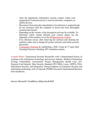 - Alert the appropriate information security contact within your
organization if unusual activity is seen on networks, computers, or
mobile devices.
- Disconnect from networks immediately if an infection is suspected and
do not reconnect until the computer or device has been thoroughly
scanned and cleaned.
- Depending on the variant, a free decryption tool may be available. To
determine which variant infected your system, please see the
Appendix of this product or use the ID Ransomware website.
- If an infection occurs, after removing the malware and cleaning the
machine, make sure to change all system, network, and online account
passwords.
- Contingency Planning & establishing a SOC Center & 3rd
party Red
Teaming Exercises including APT simulation attacks.
Avinash Sinha:- Experienced Security Researcher with a demonstrated history of
working in the information technology and services industry. Skilled in Penetration
Testing, Vulnerability Assessments, Project Management, Health Care, IoT,
Payment Card Industry Data Security Standard (PCI DSS), Linux, HIPPA, FDA,
Information Security, and Integration. Strong Emphasis on Enterprise Security and
information technology with a Corporate-PGDBA focused in International Business
from Symbiosis.
Source: Microsoft, TrendMicro, NJSecurity & NIST.
 